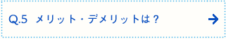 Q.5  メリット・デメリットは？